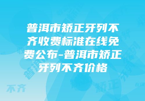 普洱市矫正牙列不齐收费标准在线免费公布-普洱市矫正牙列不齐价格