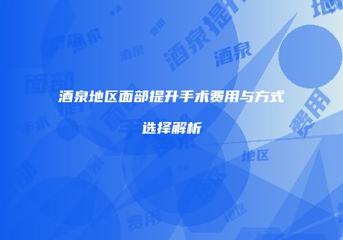 酒泉地区面部提升手术费用与方式选择解析