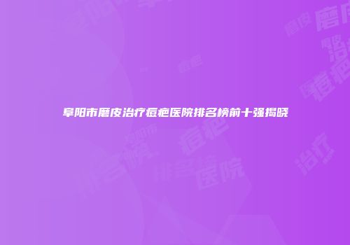 阜阳市磨皮治疗痘疤医院排名榜前十强揭晓