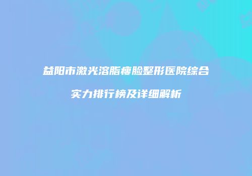 益阳市激光溶脂瘦脸整形医院综合实力排行榜及详细解析