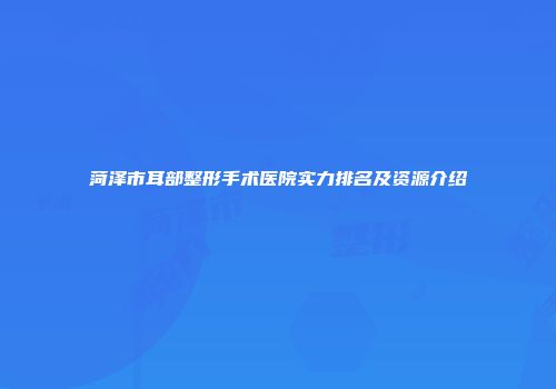 菏泽市耳部整形手术医院实力排名及资源介绍