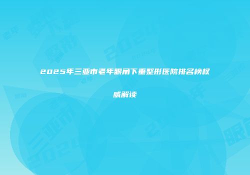 2025年三亚市老年眼角下垂整形医院排名榜权威解读