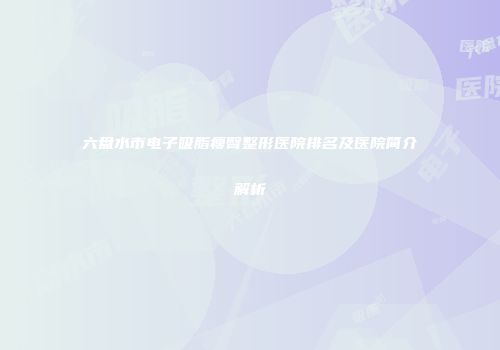 六盘水市电子吸脂瘦臀整形医院排名及医院简介解析