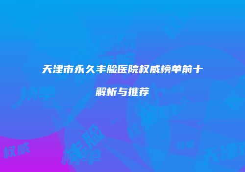天津市永久丰脸医院权威榜单前十解析与推荐