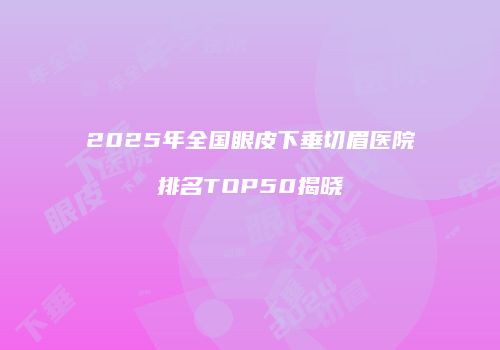 2025年全国眼皮下垂切眉医院排名TOP50揭晓