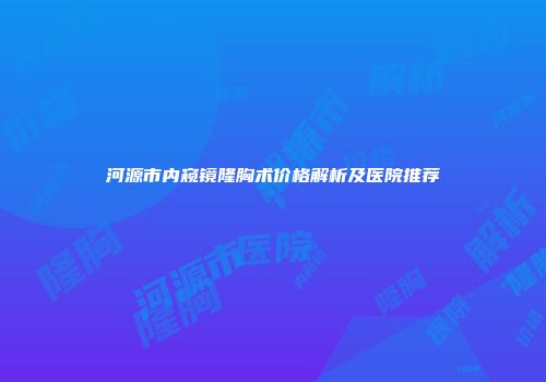 河源市内窥镜隆胸术价格解析及医院推荐