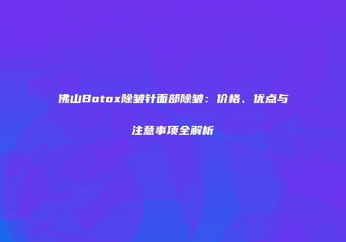 佛山Botox除皱针面部除皱：价格、优点与注意事项全解析