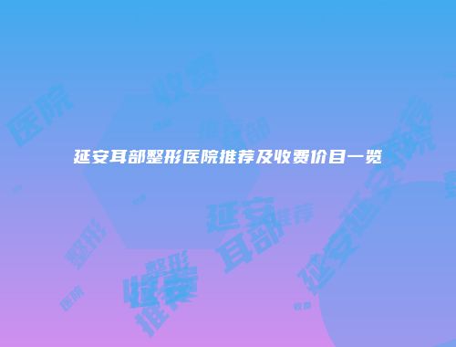 延安耳部整形医院推荐及收费价目一览