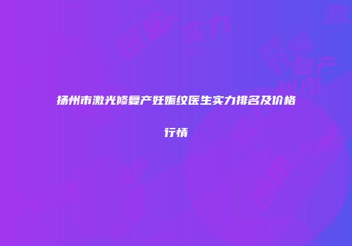 扬州市激光修复产妊娠纹医生实力排名及价格行情