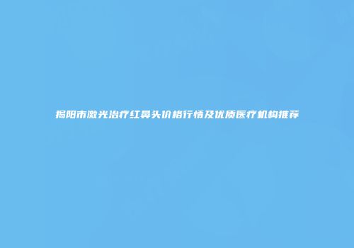 揭阳市激光治疗红鼻头价格行情及优质医疗机构推荐