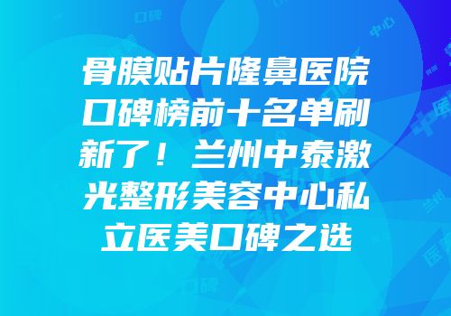 骨膜贴片隆鼻医院口碑榜前十名单刷新了！兰州中泰激光整形美容中心私立医美口碑之选
