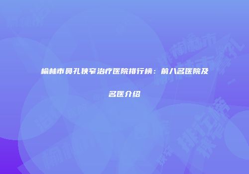 榆林市鼻孔狭窄治疗医院排行榜：前八名医院及名医介绍