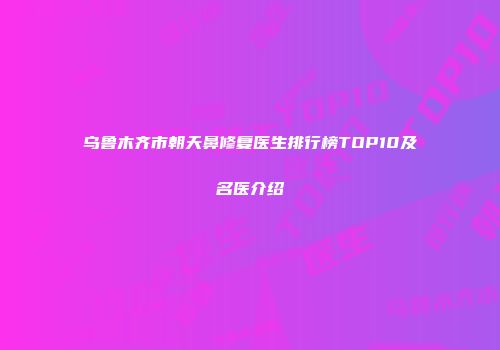 乌鲁木齐市朝天鼻修复医生排行榜TOP10及名医介绍