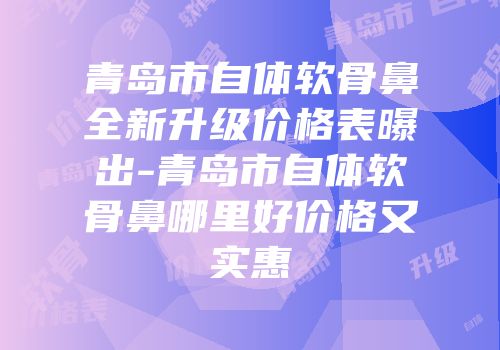 青岛市自体软骨鼻全新升级价格表曝出-青岛市自体软骨鼻哪里好价格又实惠