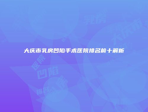 大庆市乳房凹陷手术医院排名前十解析