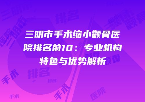 三明市手术缩小颧骨医院排名前10：专业机构特色与优势解析