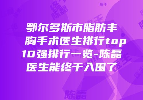 鄂尔多斯市脂肪丰胸手术医生排行top10强排行一览-陈磊医生能终于入围了