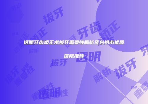 透明牙齿矫正术拔牙重要性解析及台州市优质医院推荐