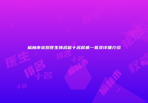 榆林市祛斑医生排名前十名权威一览及详细介绍