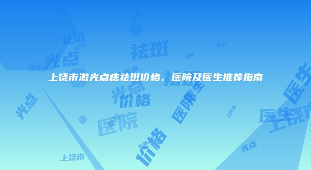 上饶市激光点痣祛斑价格、医院及医生推荐指南