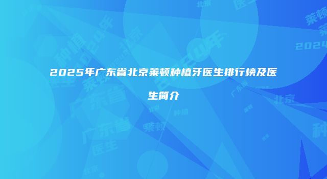 2025年广东省北京莱顿种植牙医生排行榜及医生简介