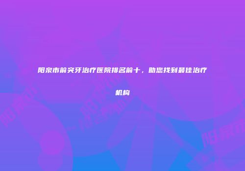 阳泉市前突牙治疗医院排名前十，助您找到最佳治疗机构