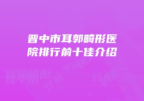 晋中市耳郭畸形医院排行前十佳介绍