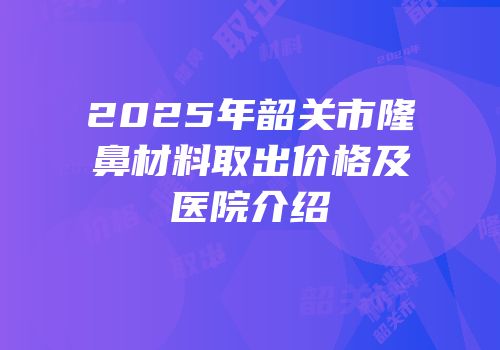 2025年韶关市隆鼻材料取出价格及医院介绍