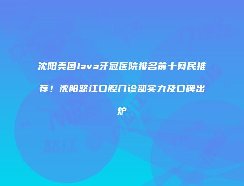 沈阳美国lava牙冠医院排名前十网民推荐！沈阳怒江口腔门诊部实力及口碑出炉