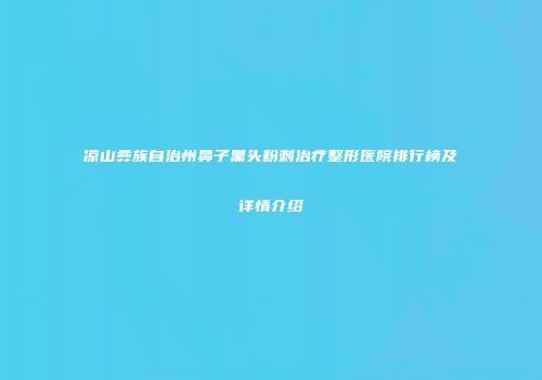 凉山彝族自治州鼻子黑头粉刺治疗整形医院排行榜及详情介绍