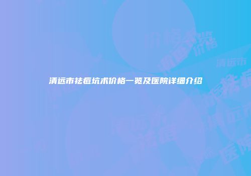 清远市祛痘坑术价格一览及医院详细介绍