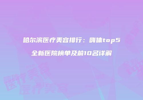 哈尔滨医疗美容排行：嗨体top5全新医院榜单及前10名详解