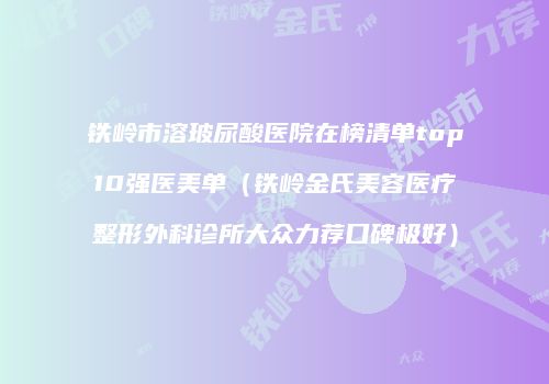 铁岭市溶玻尿酸医院在榜清单top10强医美单（铁岭金氏美容医疗整形外科诊所大众力荐口碑极好）