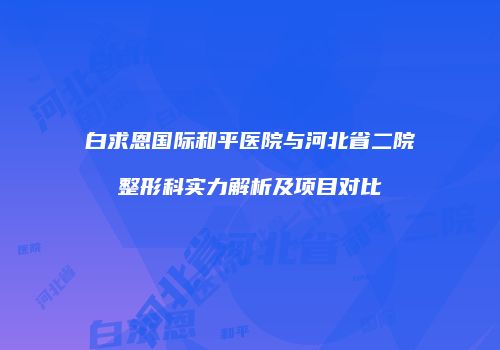 白求恩国际和平医院与河北省二院整形科实力解析及项目对比