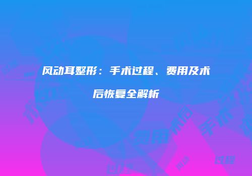 风动耳整形：手术过程、费用及术后恢复全解析