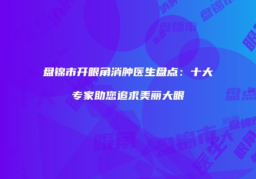 盘锦市开眼角消肿医生盘点：十大专家助您追求美丽大眼