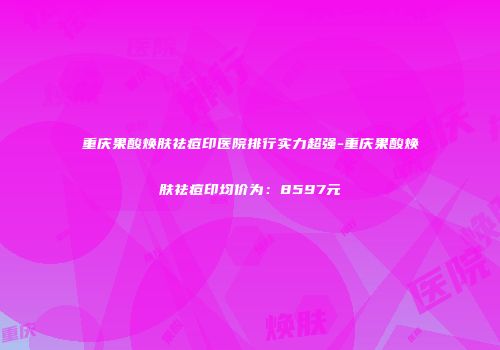 重庆果酸焕肤祛痘印医院排行实力超强-重庆果酸焕肤祛痘印均价为：8597元