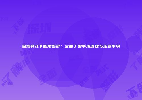 深圳韩式下颌角整形：全面了解手术流程与注意事项