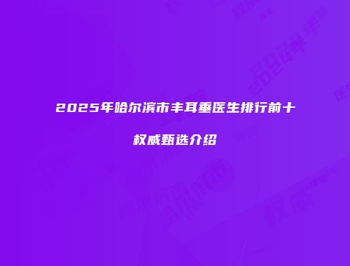 2025年哈尔滨市丰耳垂医生排行前十权威甄选介绍