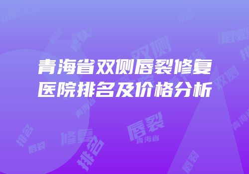 青海省双侧唇裂修复医院排名及价格分析