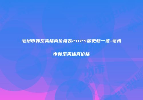 亳州市韩系美格真价格表2025版更新一览-亳州市韩系美格真价格