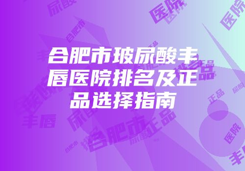 合肥市玻尿酸丰唇医院排名及正品选择指南