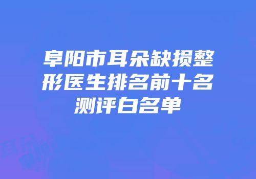 阜阳市耳朵缺损整形医生排名前十名测评白名单