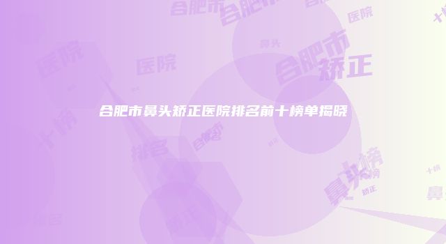 合肥市鼻头矫正医院排名前十榜单揭晓