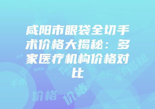 咸阳市眼袋全切手术价格大揭秘：多家医疗机构价格对比