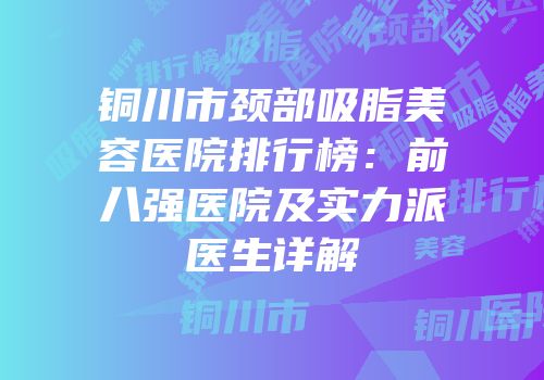 铜川市颈部吸脂美容医院排行榜：前八强医院及实力派医生详解