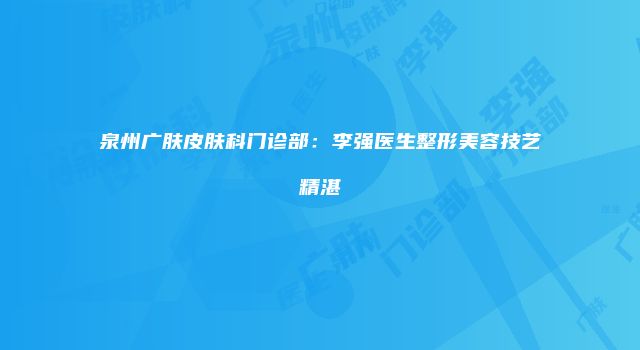 泉州广肤皮肤科门诊部：李强医生整形美容技艺精湛