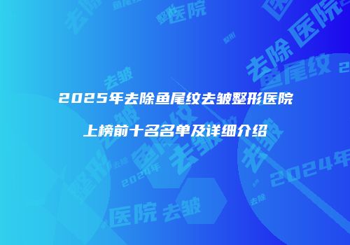 2025年去除鱼尾纹去皱整形医院上榜前十名名单及详细介绍