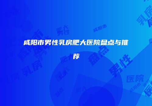 咸阳市男性乳房肥大医院盘点与推荐