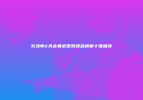 长沙市E光去痤疮医院排名榜前十强推荐